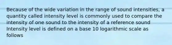 Because of the wide variation in the range of sound intensities, a quantity called intensity level is commonly used to compare the intensity of one sound to the intensity of a reference sound Intensity level is defined on a base 10 logarithmic scale as follows