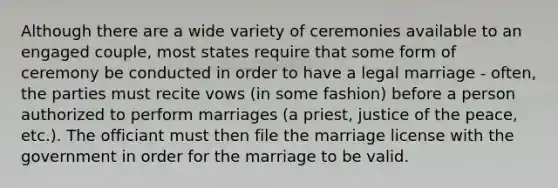 Although there are a wide variety of ceremonies available to an engaged couple, most states require that some form of ceremony be conducted in order to have a legal marriage - often, the parties must recite vows (in some fashion) before a person authorized to perform marriages (a priest, justice of the peace, etc.). The officiant must then file the marriage license with the government in order for the marriage to be valid.