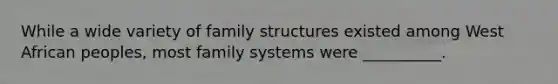 While a wide variety of family structures existed among West African peoples, most family systems were __________.