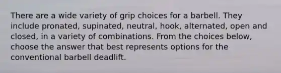 There are a wide variety of grip choices for a barbell. They include pronated, supinated, neutral, hook, alternated, open and closed, in a variety of combinations. From the choices below, choose the answer that best represents options for the conventional barbell deadlift.