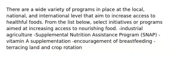 There are a wide variety of programs in place at the local, national, and international level that aim to increase access to healthful foods. From the list below, select initiatives or programs aimed at increasing access to nourishing food. -industrial agriculture -Supplemental Nutrition Assistance Program (SNAP) -vitamin A supplementation -encouragement of breastfeeding -terracing land and crop rotation