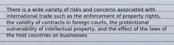 There is a wide variety of risks and concerns associated with international trade such as the enforcement of property rights, the validity of contracts in foreign courts, the protentional vulnerability of intellectual property, and the effect of the laws of the host countries on businesses.