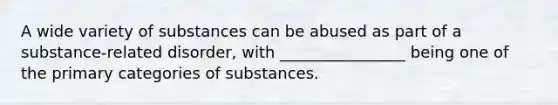 A wide variety of substances can be abused as part of a substance-related disorder, with ________________ being one of the primary categories of substances.