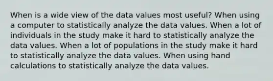 When is a wide view of the data values most useful? When using a computer to statistically analyze the data values. When a lot of individuals in the study make it hard to statistically analyze the data values. When a lot of populations in the study make it hard to statistically analyze the data values. When using hand calculations to statistically analyze the data values.