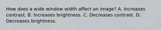 How does a wide window width affect an image? A. Increases contrast. B. Increases brightness. C. Decreases contrast. D. Decreases brightness.