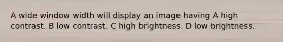 A wide window width will display an image having A high contrast. B low contrast. C high brightness. D low brightness.