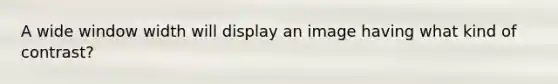 A wide window width will display an image having what kind of contrast?