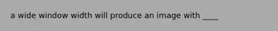 a wide window width will produce an image with ____