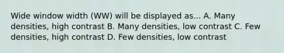 Wide window width (WW) will be displayed as... A. Many densities, high contrast B. Many densities, low contrast C. Few densities, high contrast D. Few densities, low contrast