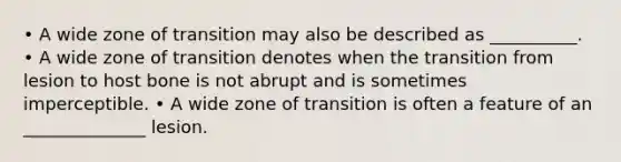 • A wide zone of transition may also be described as __________. • A wide zone of transition denotes when the transition from lesion to host bone is not abrupt and is sometimes imperceptible. • A wide zone of transition is often a feature of an ______________ lesion.