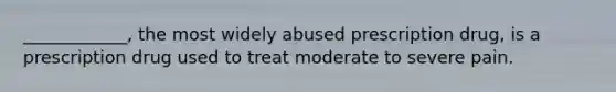 ____________, the most widely abused prescription drug, is a prescription drug used to treat moderate to severe pain.