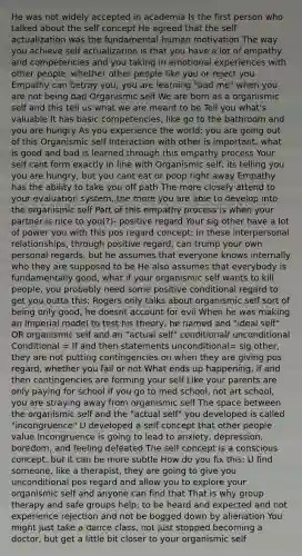 He was not widely accepted in academia Is the first person who talked about the self concept He agreed that the self actualization was the fundamental human motivation The way you achieve self actualization is that you have a lot of empathy and competencies and you taking in emotional experiences with other people, whether other people like you or reject you Empathy can betray you; you are learning "bad me" when you are not being bad Organismic self We are born as a organismic self and this tell us what we are meant to be Tell you what's valuable It has basic competencies, like go to the bathroom and you are hungry As you experience the world; you are going out of this Organismic self Interaction with other is important, what is good and bad is learned through this empathy process Your self cant form exactly in line with Organismic self; its telling you you are hungry, but you cant eat or poop right away Empathy has the ability to take you off path The more closely attend to your evaluation system, the more you are able to develop into the organismic self Part of this empathy process is when your partner is nice to you(?)- positive regard Your sig other have a lot of power you with this pos regard concept; in these interpersonal relationships, through positive regard, can trump your own personal regards, but he assumes that everyone knows internally who they are supposed to be He also assumes that everybody is fundamentally good, what if your organismic self wants to kill people, you probably need some positive conditional regard to get you outta this; Rogers only talks about organismic self sort of being only good, he doesnt account for evil When he was making an imperial model to test his theory, he named and "ideal self" OR organismic self and an "actual self" conditional/ unconditional Conditional = If and then statements unconditional= sig other, they are not putting contingencies on when they are giving pos regard, whether you fail or not What ends up happening, if and then contingencies are forming your self Like your parents are only paying for school if you go to med school, not art school, you are straying away from organismic self The space between the organismic self and the "actual self" you developed is called "incongruence" U developed a self concept that other people value Incongruence is going to lead to anxiety, depression, boredom, and feeling defeated The self concept is a conscious concept, but it can be more subtle How do you fix this: U find someone, like a therapist, they are going to give you unconditional pos regard and allow you to explore your organismic self and anyone can find that That is why group therapy and safe groups help; to be heard and expected and not experience rejection and not be bogged down by alienation You might just take a dance class, not just stopped becoming a doctor, but get a little bit closer to your organismic self