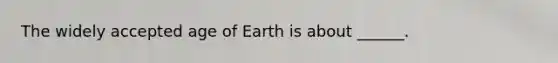 The widely accepted age of Earth is about ______.