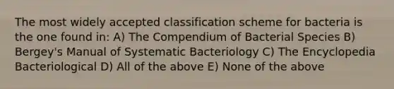 The most widely accepted classification scheme for bacteria is the one found in: A) The Compendium of Bacterial Species B) Bergey's Manual of Systematic Bacteriology C) The Encyclopedia Bacteriological D) All of the above E) None of the above