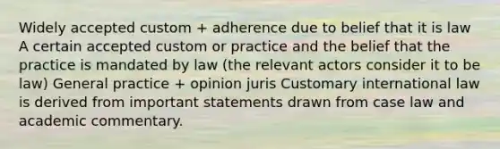 Widely accepted custom + adherence due to belief that it is law A certain accepted custom or practice and the belief that the practice is mandated by law (the relevant actors consider it to be law) General practice + opinion juris Customary international law is derived from important statements drawn from case law and academic commentary.