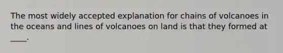 The most widely accepted explanation for chains of volcanoes in the oceans and lines of volcanoes on land is that they formed at ____.