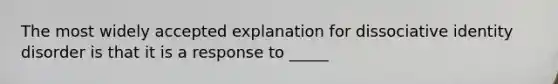 The most widely accepted explanation for dissociative identity disorder is that it is a response to _____