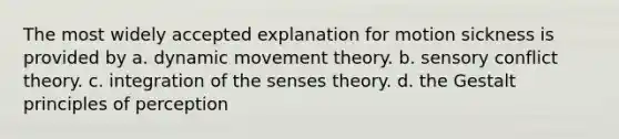 The most widely accepted explanation for motion sickness is provided by a. dynamic movement theory. b. sensory conflict theory. c. integration of the senses theory. d. the Gestalt principles of perception