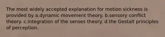 The most widely accepted explanation for motion sickness is provided by a.dynamic movement theory. b.sensory conflict theory. c.integration of the senses theory. d.the Gestalt principles of perception.