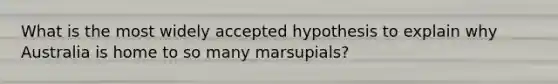 What is the most widely accepted hypothesis to explain why Australia is home to so many marsupials?