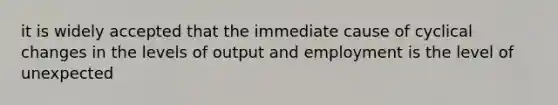 it is widely accepted that the immediate cause of cyclical changes in the levels of output and employment is the level of unexpected