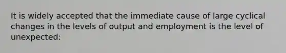 It is widely accepted that the immediate cause of large cyclical changes in the levels of output and employment is the level of unexpected: