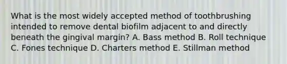 What is the most widely accepted method of toothbrushing intended to remove dental biofilm adjacent to and directly beneath the gingival margin? A. Bass method B. Roll technique C. Fones technique D. Charters method E. Stillman method