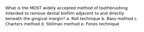 What is the MOST widely accepted method of toothbrushing intended to remove dental biofilm adjacent to and directly beneath the gingival margin? a. Roll technique b. Bass method c. Charters method d. Stillman method e. Fones technique