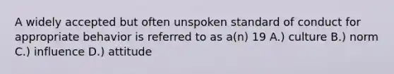 A widely accepted but often unspoken standard of conduct for appropriate behavior is referred to as a(n) 19 A.) culture B.) norm C.) influence D.) attitude