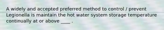 A widely and accepted preferred method to control / prevent Legionella is maintain the hot water system storage temperature continually at or above ____ .