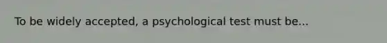 To be widely accepted, a psychological test must be...