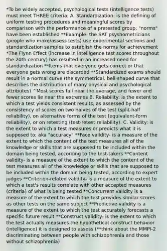 *To be widely accepted, psychological tests (intelligence tests) must meet THREE criteria: A. Standardization: is the defining of uniform testing procedures and meaningful scores by comparison with the performance of a pretested group; "norms" have been established **Example- the SAT psyshometricians (people who make/assess tests) use experimental sections and standardization samples to establish the norms for achievement *The Flynn Effect (increase in intelligence test scores throughout the 20th century) has resulted in an increased need for standardization **Items that everyone gets correct or that everyone gets wrong are discarded **Standardized exams should result in a normal curve (the symmetrical, bell-shaped curve that describes the distribution of many physical and psychological attributes) ^Most scores fall near the average, and fewer and fewer scores lie near the extremes B. Reliability: is the extent to which a test yields consistent results, as assessed by the consistency of scores on two halves of the test (split-half reliability), on alternative forms of the test (equivalent-form reliability), or on retesting (test-retest reliability). C. Validity: is the extent to which a test measures or predicts what it is supposed to; aka "accuracy" **Face validity- is a measure of the extent to which the content of the test measures all of the knowledge or skills that are supposed to be included within the domain being tested, according to the test-takers **Content validity- is a measure of the extent to which the content of the test measures all of the knowledge or skills that are supposed to be included within the domain being tested, according to expert judges **Criterion-related validity- is a measure of the extent to which a test's results correlate with other accepted measures (criteria) of what is being tested **Concurrent validity is a measure of the extent to which the test provides similar scores as other tests on the same subject **Predictive validity is a measure of the extent to which the test accurately forecasts a specific future result **Construct validity- is the extent to which the test actually measures the hypothetical construct behavior (intelligence) it is designed to assess (**think about the MMPI-2 discriminating between people with schizophrenia and those without schizophrenia)