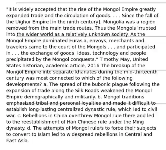 "It is widely accepted that the rise of the Mongol Empire greatly expanded trade and the circulation of goods. . . . Since the fall of the Uighur Empire [in the ninth century], Mongolia was a region removed from the main trade routes. Thus the Mongols irrupted into the wider world as a relatively unknown society. As the Mongol Empire dominated Eurasia, envoys, merchants and travelers came to the court of the Mongols . . . and participated in . . . the exchange of goods, ideas, technology and people precipitated by the Mongol conquests." Timothy May, United States historian, academic article, 2016 The breakup of the Mongol Empire into separate khanates during the mid-thirteenth century was most connected to which of the following developments? a. The spread of the bubonic plague following the expansion of trade along the Silk Roads weakened the Mongol Empire demographically and militarily. b. Mongol traditions emphasized tribal and personal loyalties and made it difficult to establish long-lasting centralized dynastic rule, which led to civil war. c. Rebellions in China overthrew Mongol rule there and led to the reestablishment of Han Chinese rule under the Ming dynasty. d. The attempts of Mongol rulers to force their subjects to convert to Islam led to widespread rebellions in Central and East Asia.