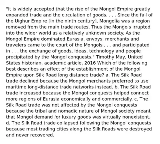 "It is widely accepted that the rise of the Mongol Empire greatly expanded trade and the circulation of goods. . . . Since the fall of the Uighur Empire [in the ninth century], Mongolia was a region removed from the main trade routes. Thus the Mongols irrupted into the wider world as a relatively unknown society. As the Mongol Empire dominated Eurasia, envoys, merchants and travelers came to the court of the Mongols . . . and participated in . . . the exchange of goods, ideas, technology and people precipitated by the Mongol conquests." Timothy May, United States historian, academic article, 2016 Which of the following best describes an effect of the establishment of the Mongol Empire upon Silk Road long distance trade? a. The Silk Road trade declined because the Mongol merchants preferred to use maritime long-distance trade networks instead. b. The Silk Road trade increased because the Mongol conquests helped connect more regions of Eurasia economically and commercially. c. The Silk Road trade was not affected by the Mongol conquests because the tribal and nomadic nature of Mongol society meant that Mongol demand for luxury goods was virtually nonexistent. d. The Silk Road trade collapsed following the Mongol conquests because most trading cities along the Silk Roads were destroyed and never recovered.