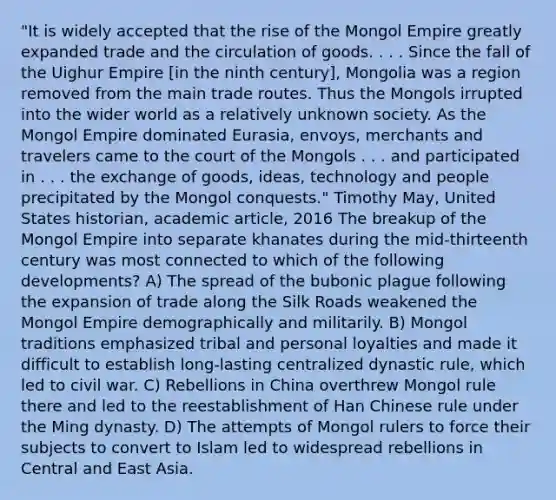 "It is widely accepted that the rise of the Mongol Empire greatly expanded trade and the circulation of goods. . . . Since the fall of the Uighur Empire [in the ninth century], Mongolia was a region removed from the main trade routes. Thus the Mongols irrupted into the wider world as a relatively unknown society. As the Mongol Empire dominated Eurasia, envoys, merchants and travelers came to the court of the Mongols . . . and participated in . . . the exchange of goods, ideas, technology and people precipitated by the Mongol conquests." Timothy May, United States historian, academic article, 2016 The breakup of the Mongol Empire into separate khanates during the mid-thirteenth century was most connected to which of the following developments? A) The spread of the bubonic plague following the expansion of trade along the Silk Roads weakened the Mongol Empire demographically and militarily. B) Mongol traditions emphasized tribal and personal loyalties and made it difficult to establish long-lasting centralized dynastic rule, which led to civil war. C) Rebellions in China overthrew Mongol rule there and led to the reestablishment of Han Chinese rule under the Ming dynasty. D) The attempts of Mongol rulers to force their subjects to convert to Islam led to widespread rebellions in Central and East Asia.