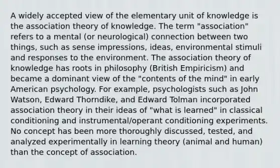 A widely accepted view of the elementary unit of knowledge is the association theory of knowledge. The term "association" refers to a mental (or neurological) connection between two things, such as sense impressions, ideas, environmental stimuli and responses to the environment. The association theory of knowledge has roots in philosophy (British Empiricism) and became a dominant view of the "contents of the mind" in early American psychology. For example, psychologists such as John Watson, Edward Thorndike, and Edward Tolman incorporated association theory in their ideas of "what is learned" in classical conditioning and instrumental/operant conditioning experiments. No concept has been more thoroughly discussed, tested, and analyzed experimentally in learning theory (animal and human) than the concept of association.