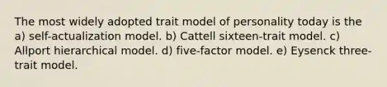 The most widely adopted trait model of personality today is the a) self-actualization model. b) Cattell sixteen-trait model. c) Allport hierarchical model. d) five-factor model. e) Eysenck three-trait model.