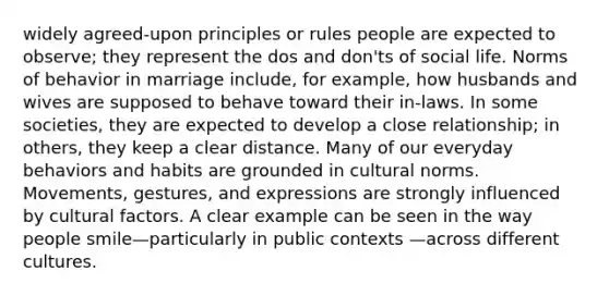 widely agreed-upon principles or rules people are expected to observe; they represent the dos and don'ts of social life. Norms of behavior in marriage include, for example, how husbands and wives are supposed to behave toward their in-laws. In some societies, they are expected to develop a close relationship; in others, they keep a clear distance. Many of our everyday behaviors and habits are grounded in cultural norms. Movements, gestures, and expressions are strongly influenced by cultural factors. A clear example can be seen in the way people smile—particularly in public contexts —across different cultures.