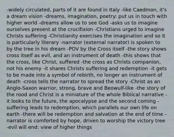 -widely circulated, parts of it are found in Italy -like Caedmon, it's a dream vision -dreams, imagination, poetry: put us in touch with higher world -dreams allow us to see God -asks us to imagine ourselves present at the crucifixion -Christians urged to imagine Christs suffering -Christianity exercises the imagination and so it is particularly literary -narrator (external narrator) is spoken to by the tree in his dream -POV by the Cross itself -the story shows cross itself as evil, and an instrument of death -this shows that the cross, like Christ, suffered -the cross as Christs companion, not his enemy -it shares Christs suffering and redemption -it gets to be made into a symbol of rebirth, no longer an instrument of death -cross tells the narrator to spread the story -Christ as an Anglo-Saxon warrior, strong, brave and Beowulf-like -the story of the rood and Christ is a miniature of the whole Biblical narrative -it looks to the future, the apocalypse and the second coming -suffering leads to redemption, which parallels our own life on earth -there will be redemption and salvation at the end of time -narrator is comforted by hope, driven to worship the victory tree -evil will end: view of higher things