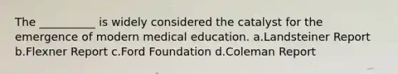 The __________ is widely considered the catalyst for the emergence of modern medical education.​ a.​Landsteiner Report b.​Flexner Report c.​Ford Foundation d.​Coleman Report