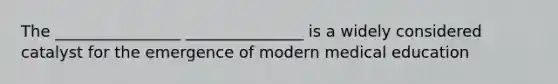 The ________________ _______________ is a widely considered catalyst for the emergence of modern medical education