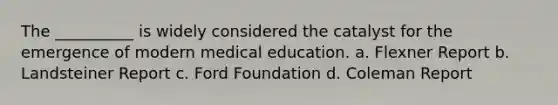 The __________ is widely considered the catalyst for the emergence of modern medical education.​ a. Flexner Report b. Landsteiner Report c. Ford Foundation d. Coleman Report