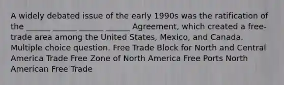 A widely debated issue of the early 1990s was the ratification of the ______ ______ ______ ______ Agreement, which created a free-trade area among the United States, Mexico, and Canada. Multiple choice question. Free Trade Block for North and Central America Trade Free Zone of North America Free Ports North American Free Trade