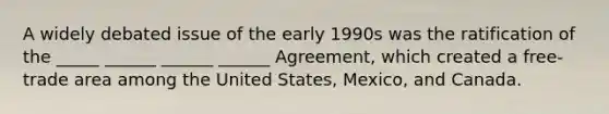 A widely debated issue of the early 1990s was the ratification of the _____ ______ ______ ______ Agreement, which created a free-trade area among the United States, Mexico, and Canada.