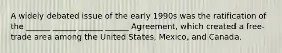 A widely debated issue of the early 1990s was the ratification of the ______ ______ ______ ______ Agreement, which created a free-trade area among the United States, Mexico, and Canada.