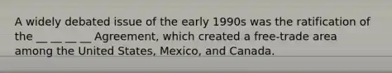 A widely debated issue of the early 1990s was the ratification of the __ __ __ __ Agreement, which created a free-trade area among the United States, Mexico, and Canada.