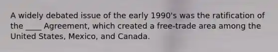 A widely debated issue of the early 1990's was the ratification of the ____ Agreement, which created a free-trade area among the United States, Mexico, and Canada.