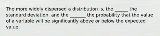 The more widely dispersed a distribution is, the ______ the standard deviation, and the _______ the probability that the value of a variable will be significantly above or below the expected value.