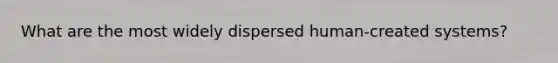 What are the most widely dispersed human-created systems?