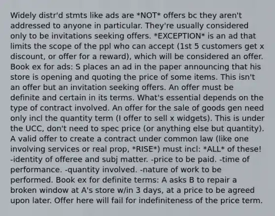 Widely distr'd stmts like ads are *NOT* offers bc they aren't addressed to anyone in particular. They're usually considered only to be invitations seeking offers. *EXCEPTION* is an ad that limits the scope of the ppl who can accept (1st 5 customers get x discount, or offer for a reward), which will be considered an offer. Book ex for ads: S places an ad in the paper announcing that his store is opening and quoting the price of some items. This isn't an offer but an invitation seeking offers. An offer must be definite and certain in its terms. What's essential depends on the type of contract involved. An offer for the sale of goods gen need only incl the quantity term (I offer to sell x widgets). This is under the UCC, don't need to spec price (or anything else but quantity). A valid offer to create a contract under common law (like one involving services or real prop, *RISE*) must incl: *ALL* of these! -identity of offeree and subj matter. -price to be paid. -time of performance. -quantity involved. -nature of work to be performed. Book ex for definite terms: A asks B to repair a broken window at A's store w/in 3 days, at a price to be agreed upon later. Offer here will fail for indefiniteness of the price term.